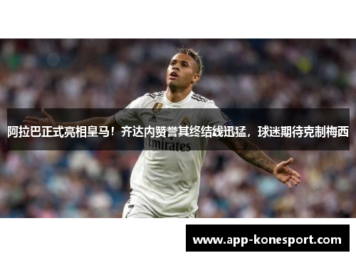 阿拉巴正式亮相皇马！齐达内赞誉其终结线迅猛，球迷期待克制梅西